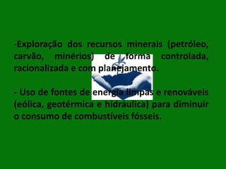 -Exploração dos recursos minerais (petróleo,
carvão, minérios) de forma controlada,
racionalizada e com planejamento.
- Uso de fontes de energia limpas e renováveis
(eólica, geotérmica e hidráulica) para diminuir
o consumo de combustíveis fósseis.

 