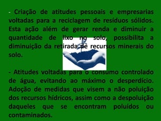 - Criação de atitudes pessoais e empresarias

voltadas para a reciclagem de resíduos sólidos.
Esta ação além de gerar renda e diminuir a
quantidade de lixo no solo, possibilita a
diminuição da retirada de recursos minerais do
solo.

- Atitudes voltadas para o consumo controlado
de água, evitando ao máximo o desperdício.
Adoção de medidas que visem a não poluição
dos recursos hídricos, assim como a despoluição
daqueles que se encontram poluídos ou
contaminados.

 