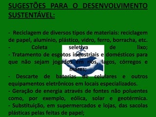 SUGESTÕES PARA O DESENVOLVIMENTO
SUSTENTÁVEL:
- Reciclagem de diversos tipos de materiais: reciclagem
de papel, alumínio, plástico, vidro, ferro, borracha, etc.
Coleta
seletiva
de
lixo;
- Tratamento de esgotos industriais e domésticos para
que não sejam jogados em rios, lagos, córregos e
mares;
- Descarte de baterias de celulares e outros
equipamentos eletrônicos em locais especializados.
- Geração de energia através de fontes não poluentes
como, por exemplo, eólica, solar e geotérmica.
- Substituição, em supermercados e lojas, das sacolas
plásticas pelas feitas de papel;

 