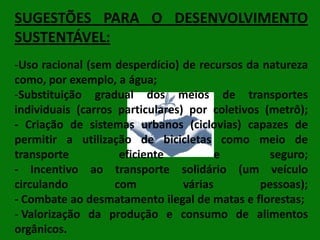 SUGESTÕES PARA O DESENVOLVIMENTO
SUSTENTÁVEL:
-Uso racional (sem desperdício) de recursos da natureza
como, por exemplo, a água;
-Substituição gradual dos meios de transportes
individuais (carros particulares) por coletivos (metrô);
- Criação de sistemas urbanos (ciclovias) capazes de
permitir a utilização de bicicletas como meio de
transporte
eficiente
e
seguro;
- Incentivo ao transporte solidário (um veículo
circulando
com
várias
pessoas);
- Combate ao desmatamento ilegal de matas e florestas;
- Valorização da produção e consumo de alimentos
orgânicos.

 