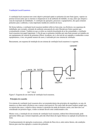 Ventilação Local Exaustora
A ventilação local exaustora tem como objetivo principal captar os poluentes de uma fonte (gases, vapores ou
poeiras toxicas) antes que os mesmos se dispersem no ar do ambiente de trabalho, ou seja, antes que atinjam a
zona de respiração do trabalhador. A ventilação de operações, processos e equipamentos, dos quais emanam
poluentes para o ambiente, é uma importante medida de controle de riscos.
De forma indireta, a ventilação local exaustora também influi no bem-estar, na eficiência e na segurança do
trabalhador, por exemplo, retirando do ambiente uma parcela do calor liberado por fontes quentes que
eventualmente existam. Também no que se refere ao controle da poluição do ar da comunidade, a ventilação
local exaustora tem papel importante. A fim de que os poluentes emitidos por uma fonte possam ser tratados em
um equipamento de controle de poluentes (filtros, lavadoras, etc.), eles tem de ser captados e conduzidos a esses
equipamentos, e isso, em grande numero de casos, é realizado por esse sistema de ventilação.
Basicamente, um esquema de instalação de um sistema de ventilação local exaustora é o seguinte.
Figura 5. Esquema de um sistema de ventilação local exaustora.
Princípios de exaustão
Um sistema de ventilação local exaustora deve ser projetada dentro das princípios de engenharia, ou seja, de
maneira a se obter maior eficiência com o menor custo possível. Por outro lado devemos lembrar sempre que,
na maioria das casos, o objetivo desse sistema é a proteção da saúde do homem; assim, este fator deve ser
considerado em primeiro lugar, e todos os demais devem estar condicionados a ele.
Muitas vezes, a instalação de um sistema de ventilação local exaustara, embora bem dimensionada, pode
apresentar falhas que a tornem inoperante, pela não observância de regras básicas na captação de poluentes na
fonte.
O enclausuramento de operações ou processos, a direção do fluxo de ar, entre outros fatores, são condições
básicas para uma boa captação e exausto dos poluentes
 