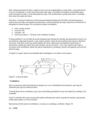 Para o dimensionamento de dutos e captores, bem como das singularidades ao longo deles, o projetista deverá
levar em consideração as vazões necessárias para cada captor, velocidade de transporte recomendada para o
trecho principal dos dutos e as devidas perdas de carga, a fim de determinar a potência do motor e ventilador,
bem como das secções dos dutos.
Para tanto, a American Conference of Governmental Industrial Hygienists (ACGIH) e demais literaturas a
respeito possuem toda a informação necessária para o cálculo das perdas de carga, expressas em milímetros ou
polegadas de coluna de água. Por conveniência, podem ser adotados:
• tubos: secção circular;
• cotovelos: 90º
• conexões : 30º
• raios de curvatura: r = 2d (duas vezes o diâmetro do duto).
É desaconselhavel o uso de tubos de secção retangular para sistemas de exaustão, por apresentarem cantos vivo,
que facilitam a deposição de poeira, e que exigem, portanto, motor de maior potência para manter a eficiência
necessária; Alan disso, haverá um maior desgaste dos dutos, implicando em freqüentes manutenções. É
interessante a adoção de valores fixos (por exemplo, raio de curvatura r = 2d), o que significa que todas as
curvaturas serão semelhantes, dando um aspecto arquitetônico a instalação, mesmo com pequeno acréscimo de
perda de carga.
A Figura 9, a seguir, mostra uma instalação dutos interligados a um coletor e um exaustor.
Figura 9 - sistema de dutos.
Ventiladores
São os responsáveis pelo fornecimento de energia ao ar, com a finalidade de movimenta-lo, quer seja em
ambientes quer seja em sistema de dutos.
A função básica de um ventilador é, pois, mover uma dada quantidade de ar por um sistema de ventilação a ele
conectado.
Assim o ventilador deve gerar uma pressão estática suficiente para vencer as perdas do sistema e uma pressão
cinética para manter o ar em movimento.
Basicamente, há dois tipos de ventiladores: os axiais e os centrífugos, conforme a Figura 10.
A) - Axial
 