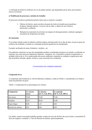 3. Utilização de abrasivos artificiais em vez de pedras naturais, que desprendem pó de sílica, provocando a
silicose no homem.
c) Modificação de processos e métodos de trabalho
Os processos mecânicos geralmente poluem menos que os manuais; exemplos:
1. Fábricas de bateria: ajuste mecânico da pasta de óxido de chumbo para manufatura
de placas. Quando manual, o excesso caía no chão, e, depois de seco, liberava
poeira para o ambiente.
2. Redução da evaporação de solventes nos tanques de desengraxamento, mediante regulagem
automática de temperatura do banho.
d) Umectação
É um antigo método usado na industria cerâmica inglesa, permanecendo até os dias de hoje, em que as peças de
cerâmica são molhadas, evitando-se a emanação de poeira quando da sua manipulação.
Exemplo: perfuração de minas, britadores , moinhos , etc.
Em ambientes industriais em que são manipulados produtos considerados perigosos em relação a combustão ou
explosão, tais como processos industriais, depósitos , transporte, etc, é necessário controlar a temperatura e a
umidade relativa do ar. O ar condicionado atua nesses ambientes, mantendo as condições exigidas para cada
tipo de produto utilizado, agindo, inclusive, como renovador de ar ambiental.
Características da ventilação industrial
Composição do ar
A composição aproximada do ar, sob três diferentes condições, é dada na Tabela 1, considerando-se ar limpo e
isento de poluentes em geral.
Tabela 1. Composição do ar (percentagem em volume)
Componente Ar externo
(seco)
Ar interno
(21º C, U.R. 50%)
Ar expirado
(36º C, U.R. 100%)
Gás inertes 79,00 78,00 75,00
Oxigênio 20,97 20,69 16,00
Vapor d'água 0,00 1,25 5,00
Dióxido de carbono 0,03 0,06 4,00
Um adulto, mesmo executando trabalhos pesados ,respira até cerca de 40 litros de ar por minuto, consumindo 02
litros de oxigênio e exalando 1,7 litro de Dióxido de carbono, aproximadamente.
 
