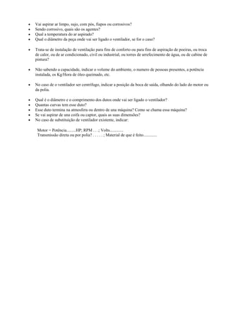 • Vai aspirar ar limpo, sujo, com pós, fiapos ou corrosivos?
• Sendo corrosivo, quais são os agentes?
• Qual a temperatura do ar aspirado?
• Qual o diâmetro da peça onde vai ser ligado o ventilador, se for o caso?
• Trata-se de instalação de ventilação para fins de conforto ou para fins de aspiração de poeiras, ou troca
de calor, ou de ar condicionado, civil ou industrial, ou torres de arrefecimento de água, ou de cabine de
pintura?
• Não sabendo a capacidade, indicar o volume do ambiente, o numero de pessoas presentes, a potência
instalada, os Kg/Hora de óleo queimado, etc.
• No caso de o ventilador ser centrífugo, indicar a posição da boca de saída, olhando do lado do motor ou
da polia.
• Qual é o diâmetro e o comprimento dos dutos onde vai ser ligado o ventilador?
• Quantas curvas tem esse duto?
• Esse duto termina na atmosfera ou dentro de una máquina? Como se chama essa máquina?
• Se vai aspirar de una coifa ou captor, quais as suas dimensões?
• No caso de substituição de ventilador existente, indicar:
Motor = Potência.........HP; RPM . . .; Volts.............
Transmissão direta ou por polia? . . . . . ; Material de que é feito.............
 