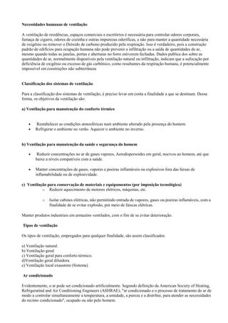 Necessidades humanas de ventilação
A ventilação de residências, espaços comerciais e escritórios é necessária para controlar odores corporais,
fumaça de cigarro, odores de cozinha e outras impurezas odoríficas, e não para manter a quantidade necessária
de oxigênio ou remover o Dióxido de carbono produzido pela respiração. Isso é verdadeiro, pois a construção
padrão de edifícios para ocupação humana não pode prevenir a infiltração ou a saída de quantidades de ar,
mesmo quando todas as janelas, portas e aberturas no forro estiverem fechadas. Dados publica dos sobre as
quantidades de ar, normalmente disponíveis pela ventilação natural ou infiltração, indicam que a sufocação por
deficiência de oxigênio ou excesso de gás carbônico, como resultantes da respiração humana, é potencialmente
impossível em construções não subterrâneas
Classificação dos sistemas de ventilação
Para a classificação dos sistemas de ventilação, é preciso levar em conta a finalidade a que se destinam. Dessa
forma, os objetivos da ventilação são:
a) Ventilação para manutenção do conforto térmico
• Restabelecer as condições atmosféricas num ambiente alterado pela presença do homem.
• Refrigerar o ambiente no verão. Aquecer o ambiente no inverno.
b) Ventilação para manutenção da saúde e segurança do homem
• Reduzir concentrações no ar de gases vapores, Aerodispersoides em geral, nocivos ao homem, até que
baixe a níveis compatíveis com a saúde.
• Manter concentrações de gases, vapores e poeiras inflamáveis ou explosivos fora das faixas de
inflamabilidade ou de explosividade.
c) Ventilação para conservação de materiais e equipamentos (por imposição tecnológica)
o Reduzir aquecimento de motores elétricos, máquinas, etc.
o Isolar cabines elétricas, não permitindo entrada de vapores, gases ou poeiras inflamáveis, com a
finalidade de se evitar explosão, por meio de faíscas elétricas.
Manter produtos industriais em armazéns ventilados, com o fim de se evitar deterioração.
Tipos de ventilação
Os tipos de ventilação, empregados para qualquer finalidade, são assim classificados:
a) Ventilação natural.
b) Ventilação geral
c) Ventilação geral para conforto térmico.
d)Ventilação geral diluídora
e) Ventilação local exaustora (Sistema)
Ar condicionado
Evidentemente, o ar pode ser condicionado artificialmente. Segundo definição da American Society of Heating,
Refrigeratind and Air Conditioning Engineers (ASHRAE), "ar condicionado e o processo de tratamento do ar de
modo a controlar simultaneamente a temperatura, a umidade, a pureza e a distribui, para atender as necessidades
do recinto condicionado", ocupado ou não pelo homem.
 