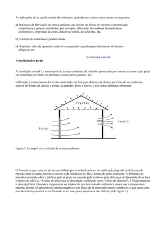 As aplicações do ar condicionado são inúmeras, podendo ser citadas, entre outras, as seguintes:
a) Processos de fabricação de certos produtos que devem ser feitos em recintos com umidade,
temperatura e pureza controladas; por exemplo, fabricação de produtos farmacêuticos,
alimentícios, impressão de cores, industrias testeis, de solventes, etc.
b) Conforto do indivíduo e produtividade.
c) Hospitais: salas de operação, salas de recuperação e quartos para tratamento de doentes
alérgicos, etc.
Ventilação natural
Considerações gerais
A ventilação natural é o movimento de ar num ambiente de trabalho, provocado por ventos externos e que pode
ser controlado por meio de aberturas, como portas, janelas , etc.
Infiltração é o movimento do ar não controlado, de fora para dentro e de dentro para fora de um ambiente,
através de frestas de janelas e portas, de paredes, pisos e forros, e por outras aberturas existentes.
Figura 1. Exemplo de circulação de ar num ambiente.
O fluxo de ar que entra ou sai de um edifício por ventilação natural ou infiltração depende da diferença de
pressão entre as partes interna e externa e da resistência ao fluxo fornecido pelas aberturas. A diferença de
pressões exercida sobre o edifício pelo ar pode ser causada pelo vento ou pela diferença de densidade de ar fora
e dentro do edifício. O efeito de diferença de densidade, conhecido como "efeito de chaminé", é freqüentemente
o principal fator. Quando a temperatura no interior de um determinado ambiente é maior que a temperatura
externa, produz-se uma pressão interna negativa e um fluxo de ar entra pelas partes inferiores, o que causa uma
pressão interna positiva, e um fluxo de ar sai nas partes superiores do edifício (vide Figura 2).
 