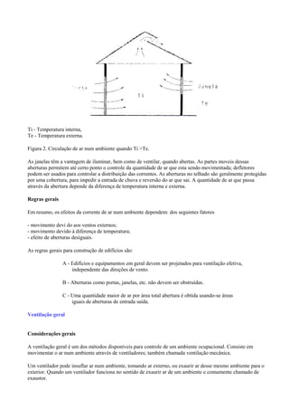 Ti - Temperatura interna,
Te - Temperatura externa.
Figura 2. Circulação de ar num ambiente quando Ti >Te.
As janelas têm a vantagem de iluminar, bem como de ventilar, quando abertas. As partes moveis dessas
aberturas permitem até certo ponto o controle da quantidade de ar que esta sendo movimentada; defletores
podem ser usados para controlar a distribuição das correntes. As aberturas no telhado são geralmente protegidas
por uma cobertura, para impedir a entrada de chuva e reversão do ar que sai. A quantidade de ar que passa
através da abertura depende da diferença de temperatura interna e externa.
Regras gerais
Em resumo, os efeitos da corrente de ar num ambiente dependem: dos seguintes fatores
- movimento devi do aos ventos externos;
- movimento devido á diferença de temperatura;
- efeito de aberturas desiguais.
As regras gerais para construção de edifícios são:
A - Edifícios e equipamentos em geral devem ser projetados para ventilação efetiva,
independente das direções de vento.
B - Aberturas como portas, janelas, etc. não devem ser obstruídas.
C - Uma quantidade maior de ar por área total abertura é obtida usando-se áreas
iguais de aberturas de entrada saída.
Ventilação geral
Considerações gerais
A ventilação geral é um dos métodos disponíveis para controle de um ambiente ocupacional. Consiste em
movimentar o ar num ambiente através de ventiladores; também chamada ventilação mecânica.
Um ventilador pode insuflar ar num ambiente, tomando ar externo, ou exaurir ar desse mesmo ambiente para o
exterior. Quando um ventilador funciona no sentido de exaurir ar de um ambiente e comumente chamado de
exaustor.
 