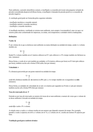 Num ambiente, a pressão atmosférica comum, a insuflação e a exaustão provocam uma pequena variação da
pressão (considerada desprezível).Dessa forma, a insuflação é chamada de pressão positiva e a exaustão de
pressão negativa.
A ventilação geral pode ser fornecida pelos seguintes métodos:
- insuflação mecânica e exaustão natural;
- insuflação natural e exaustão mecânica;
- insuflação e exaustão mecânica.
A insuflação mecânica, ventilando ar externo num ambiente, nem sempre é recomendável, uma vez que o ar
externo pode estar contaminado de impurezas, ou ainda, com temperatura e umidade relativa inadequadas.
Definições:
Vazão: Q
É um volume de ar que se deslocou num ambiente ou numa tubulação na unidade de tempo, sendo v o volume
medido em:
Q = V
T
Sendo V o volume medido em m³ (metros cúbicos) ou Ft³ ( pés cúbicos) e o T o tempo medido em: h (hora) ou
min. (minutos)
Dessa forma, a vazão de ar será medida nas unidades: m³/h (metros cúbicos por hora) ou Ft³/min (pés cúbicos
por hora), também escrita sob a forma CFM (cubic feet per minute).
Velocidade: v
É a distancia percorrida por um ponto material na unidade de tempo.
V = d
t
sendo d a distância medida em: m (metros) ou Ft ( pés ), e t o tempo medido em: s (segundos) ou min
(minutos).
Dessa forma, as unidades de velocidade de ar será: n/s (metros por segundo) ou Ft/min o ( pés por minuto)
também escrita sob a forma FPN (feet per minute)
Taxa de renovação de ar: T
Entende-se por taxa de renovação ou numero de trocas de ar num ambiente o numero de vezes que o volume de
ar desse ambiente é trocado na unidade de tempo.
T = Q
V
sendo Q a vazão e V o volume.
A relação entre a vazão e o volume resulta em um numero que depende somente do tempo. Por exemplo,
quando a vazão é expressa em m/h e o volume em m3
/h, e o volume em m³, resulta um numero T expresso por
hora.
Ventilação geral para conforto térmico
 