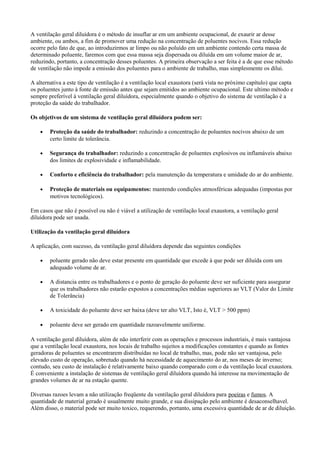 A ventilação geral diluídora é o método de insuflar ar em um ambiente ocupacional, de exaurir ar desse
ambiente, ou ambos, a fim de promover uma redução na concentração de poluentes nocivos. Essa redução
ocorre pelo fato de que, ao introduzirmos ar limpo ou não poluído em um ambiente contendo certa massa de
determinado poluente, faremos com que essa massa seja dispersada ou diluída em um volume maior de ar,
reduzindo, portanto, a concentração desses poluentes. A primeira observação a ser feita é a de que esse método
de ventilação não impede a emissão dos poluentes para o ambiente de trabalho, mas simplesmente os dilui.
A alternativa a este tipo de ventilação é a ventilação local exaustora (será vista no próximo capítulo) que capta
os poluentes junto à fonte de emissão antes que sejam emitidos ao ambiente ocupacional. Este ultimo método e
sempre preferível à ventilação geral diluídora, especialmente quando o objetivo do sistema de ventilação é a
proteção da saúde do trabalhador.
Os objetivos de um sistema de ventilação geral diluídora podem ser:
• Proteção da saúde do trabalhador: reduzindo a concentração de poluentes nocivos abaixo de um
certo limite de tolerância.
• Segurança do trabalhador: reduzindo a concentração de poluentes explosivos ou inflamáveis abaixo
dos limites de explosividade e inflamabilidade.
• Conforto e eficiência do trabalhador: pela manutenção da temperatura e umidade do ar do ambiente.
• Proteção de materiais ou equipamentos: mantendo condições atmosféricas adequadas (impostas por
motivos tecnológicos).
Em casos que não é possível ou não é viável a utilização de ventilação local exaustora, a ventilação geral
diluídora pode ser usada.
Utilização da ventilação geral diluídora
A aplicação, com sucesso, da ventilação geral diluídora depende das seguintes condições
• poluente gerado não deve estar presente em quantidade que excede à que pode ser diluída com um
adequado volume de ar.
• A distancia entre os trabalhadores e o ponto de geração do poluente deve ser suficiente para assegurar
que os trabalhadores não estarão expostos a concentrações médias superiores ao VLT (Valor do Limite
de Tolerância)
• A toxicidade do poluente deve ser baixa (deve ter alto VLT, Isto é, VLT > 500 ppm)
• poluente deve ser gerado em quantidade razoavelmente uniforme.
A ventilação geral diluídora, além de não interferir com as operações e processos industriais, é mais vantajosa
que a ventilação local exaustora, nos locais de trabalho sujeitos a modificações constantes e quando as fontes
geradoras de poluentes se encontrarem distribuídas no local de trabalho, mas, pode não ser vantajosa, pelo
elevado custo de operação, sobretudo quando há necessidade de aquecimento do ar, nos meses de inverno;
contudo, seu custo de instalação é relativamente baixo quando comparado com o da ventilação local exaustora.
É conveniente a instalação de sistemas de ventilação geral diluídora quando há interesse na movimentação de
grandes volumes de ar na estação quente.
Diversas razoes levam a não utilização freqüente da ventilação geral diluídora para poeiras e fumos. A
quantidade de material gerado é usualmente muito grande, e sua dissipação pelo ambiente é desaconselhavel.
Além disso, o material pode ser muito toxico, requerendo, portanto, uma excessiva quantidade de ar de diluição.
 