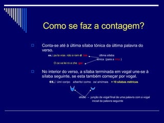 Como se faz a contagem? Conta-se até à última sílaba tónica da última palavra do verso.  ex.:   pa la vras  não e ram  d i   tas   última sílaba tónica  (para a  rima  )   O ca va lei ro a che   gar   No interior do verso, a sílaba terminada em vogal une-se à sílaba seguinte, se esta também começar por vogal. ex.:   Um/ cor/po  a/ber/to/ co/mo  os/ a/ni/mais  = 10 sílabas métricas elisão  –  junção da vogal final de uma palavra com a vogal    inicial da palavra seguinte 