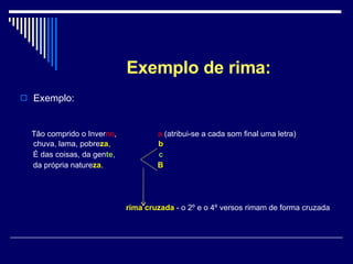 Exemplo de rima: Exemplo: Tão comprido o Inver no ,  a  (atribui-se a cada som final uma letra)  chuva, lama, pobre za ,  b É das coisas, da gen te ,  c da própria nature za .  B rima cruzada  - o 2º e o 4º versos rimam de forma cruzada 
