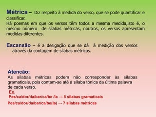 Métrica –     Diz respeito à medida do verso, que se pode quantificar e
classificar.
Há poemas em que os versos têm todos a mesma medida,isto é, o
mesmo número de sílabas métricas, noutros, os versos apresentam
medidas diferentes.

Escansão – é a desigação que se dá à medição dos versos
  através da contagem de sílabas métricas.



Atencão:
As sílabas métricas podem não corresponder às sílabas
gramaticais, pois contam-se até à sílaba tónica da última palavra
de cada verso.
Ex.
 Pes/ca/dor/da/bar/ca/be /la → 8 sílabas gramaticais
Pes/ca/dor/da/bar/ca/be(la) → 7 sílabas métricas
 