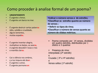 Como proceder à analise formal de um poema?
•    URGENTEMENTE
•    É urgente o Amor,                    Indicar o número versos e de estrofes;
•    É urgente um barco no mar.           Classificar as estrofes quanto ao número
•                                         de versos ;
•    É urgente destruir certas palavras    Referir os tipos de rima;
•    ódio, solidão e crueldade,           Classificar o número de versos quanto ao
•    alguns lamentos,                     número de sílabas métricas.
•    muitas espadas.
•
                                             Poema composto por 14 versos, divididos
•    É urgente inventar alegria,              em quatro estrofes, distribuídos por 1
•    multiplicar os beijos, as searas,        dístico e 3 quadras
•    é urgente descobrir rosas e rios
•    e manhãs claras.                      Presença de rima:
•                                         Interpolada (2ª estrofe)
                                          e
•    Cai o silêncio nos ombros,           Cruzada ( 3ª e 4ª estrofes)
•    e a luz impura até doer.             e
•    É urgente o amor,                    Versos soltos (1ª estrofe)
•    É urgente permanecer.
 