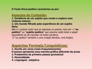 O Texto lírico/poético caracteriza-se por:

Aspectos de Conteúdo:
1. Existência de um sujeito que revela e explora uma
vivência interior.
2. Um mundo filtrado pela experiência de um sujeito
Nota:
Não é o próprio autor que se expressa no poema, mas sim o “eu
poético” ou “sujeito poético” que assume neste texto o papel
equivalente ao do narrador no texto narrativo.
 O “eu poético” também é uma criação literária, uma ficção).


Aspectos Formais/Linguísticos:
1. Escrita em verso (mais frequentemente)
O poema apresenta uma mancha gráfica diferente da prosa
2. Predomínio da primeira pessoa gramatical
3. Musicalidade.
4. Linguagem subjetiva
 