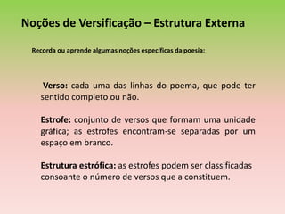 Noções de Versificação – Estrutura Externa

 Recorda ou aprende algumas noções específicas da poesia:




    Verso: cada uma das linhas do poema, que pode ter
   sentido completo ou não.

   Estrofe: conjunto de versos que formam uma unidade
   gráfica; as estrofes encontram-se separadas por um
   espaço em branco.

   Estrutura estrófica: as estrofes podem ser classificadas
   consoante o número de versos que a constituem.
 