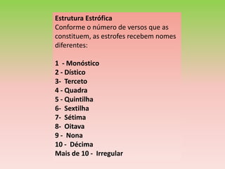 Estrutura Estrófica
Conforme o número de versos que as
constituem, as estrofes recebem nomes
diferentes:

1 - Monóstico
2 - Dístico
3- Terceto
4 - Quadra
5 - Quintilha
6- Sextilha
7- Sétima
8- Oitava
9 - Nona
10 - Décima
Mais de 10 - Irregular
 