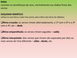 RIMA
consiste na semelhança de sons, normalmente nas sílabas finais dos
versos

ESQUEMA RIMÁTICO
atribui-se uma letra a cada rima (som), pela ordem das letras do alfabeto:

Rima cruzada: os versos rimam alternadamente, o 1º com o 3º e o 2º
com o 4º, etc – abab;

Rima emparelhada: os versos rimam seguidos – aabb;

Rima interpolada: dois versos que rimam são separados por dois ou
mais versos de rima diferente – abba ; abcda, etc.
 