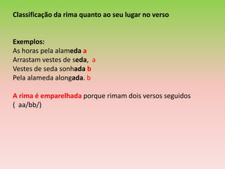 Classificação da rima quanto ao seu lugar no verso


Exemplos:
As horas pela alameda a
Arrastam vestes de seda, a
Vestes de seda sonhada b
Pela alameda alongada. b

A rima é emparelhada porque rimam dois versos seguidos
( aa/bb/)
 