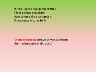 Nunca julgues que quem canta a
É feliz porque é ilusão:b
Nem sempre diz a garganta a
O que sente o coração. b




A rima é cruzada porque os versos rimam
alternadamente (abab ; abcb)
 