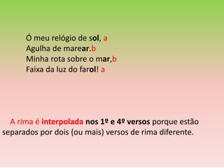 Ó meu relógio de sol, a
      Agulha de marear.b
      Minha rota sobre o mar,b
      Faixa da luz do farol! a




  A rima é interpolada nos 1º e 4º versos porque estão
separados por dois (ou mais) versos de rima diferente.
 