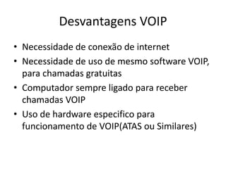 Desvantagens VOIP
• Necessidade de conexão de internet
• Necessidade de uso de mesmo software VOIP,
  para chamadas gratuitas
• Computador sempre ligado para receber
  chamadas VOIP
• Uso de hardware especifico para
  funcionamento de VOIP(ATAS ou Similares)
 