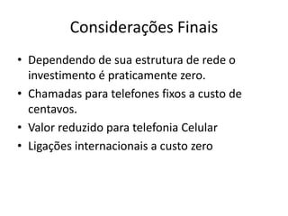 Considerações Finais
• Dependendo de sua estrutura de rede o
  investimento é praticamente zero.
• Chamadas para telefones fixos a custo de
  centavos.
• Valor reduzido para telefonia Celular
• Ligações internacionais a custo zero
 