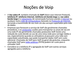 Noções de Voip
• A Voz sobre IP, também chamada de VoIP (Voice over Internet Protocol),
  telefonia IP, telefonia Internet, telefonia em banda larga ou voz sobre
  banda larga é o roteamento de conversação humana usando a Internet ou
  qualquer outra rede de computadores baseada no Protocolo de Internet,
  tornando a transmissão de voz mais um dos serviços suportados pela rede
  de dados.
• Empresas que fornecem o serviço de VoIP são geralmente chamadas
  provedoras, e os protocolos usados para transportar os sinais de voz em
  uma rede IP são geralmente chamados protocolos VoIP. Existe uma
  redução de custo devido ao uso de uma única rede para carregar dados e
  voz, especialmente quando os utilizadores já possuem uma rede com
  capacidade subutilizada, que pode transportar dados VoIP sem custo
  adicional. Chamadas de VoIP para VoIP no geral são gratuitas, enquanto
  chamadas VoIP para redes públicas (PSTN) podem ter custo para o
  utilizador VoIP.
• Considera-se a telefonia IP a agregação do VoIP com outros serviços
  agregados para a telefonia
 