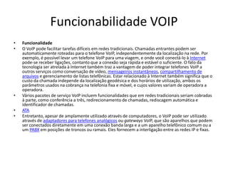 Funcionabilidade VOIP
•   Funcionalidade
•   O VoIP pode facilitar tarefas difíceis em redes tradicionais. Chamadas entrantes podem ser
    automaticamente roteadas para o telefone VoIP, independentemente da localização na rede. Por
    exemplo, é possível levar um telefone VoIP para uma viagem, e onde você conectá-lo à Internet
    pode-se receber ligações, contanto que a conexão seja rápida e estável o suficiente. O fato da
    tecnologia ser atrelada à Internet também traz a vantagem de poder integrar telefones VoIP a
    outros serviços como conversação de vídeo, mensageiros instantâneos, compartilhamento de
    arquivos e gerenciamento de listas telefônicas. Estar relacionado à Internet também significa que o
    custo da chamada independe da localização geodésica e dos horários de utilização, ambos os
    parâmetros usados na cobrança na telefonia fixa e móvel, e cujos valores variam de operadora a
    operadora.
•   Vários pacotes de serviço VoIP incluem funcionalidades que em redes tradicionais seriam cobradas
    à parte, como conferência a três, redirecionamento de chamadas, rediscagem automática e
    identificador de chamadas.
•   ATA
•   Entretanto, apesar de amplamente utilizado através de computadores, o VoIP pode ser utilizado
    através de adaptadores para telefones analógicos ou gateways VoIP, que são aparelhos que podem
    ser conectados diretamente em uma conexão banda larga e a um aparelho telefônico comum ou a
    um PABX em posições de troncos ou ramais. Eles fornecem a interligação entre as redes IP e fixas.
 
