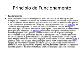 Principio de Funcionamento
•   Funcionamento
•   O procedimento consiste em digitalizar a voz em pacotes de dados para que
    trafegue pela rede IP e converter em voz novamente em seu destino. Segue passo
    a passo um caso de uso de uma ligação. O utilizador retira o telefone IP do gancho,
    e nesse momento é emitido um sinal para a aplicação sinalizadora do roteador de
    "telefone fora do gancho". A parte de aplicação emite um sinal de discagem. O
    utilizador digita o número de destino, cujos dígitos são acumulados e armazenados
    pela aplicação da sessão. Os gateways comparam os dígitos acumulados com os
    números programados; quando há uma coincidência ele mapeia o endereço
    discado com o IP do gateway de destino. A aplicação de sessão roda o protocolo
    de sessão sobre o IP, para estabelecer um canal de transmissão e recepção para
    cada direção através da rede IP. Se a ligação estiver sendo realizada por um PABX, o
    gateway troca a sinalização analógica digital com o PABX, informando o estado da
    ligação. Se o número de destino atender a ligação, é estabelecido um fluxo RTP
    sobre UDP entre o gateway de origem e destino, tornando a conversação possível.
    Quando qualquer das extremidades da chamada desligar, a sessão é encerrada
 