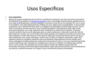 Usos Especificos
•   Uso corporativo
•   Apesar de poucos ambientes de escritório e residências utilizarem uma infra-estrutura puramente
    de telefonia IP, provedores de telecomunicações usam a tecnologia rotineiramente, geralmente em
    uma rede IP dedicada para conectar estações e converter sinais de voz em pacotes IP e vice e versa.
    O resultado é uma rede digital genérica (tráfego de voz e dados) com escalabilidade. O consumidor
    corporativo usa a telefonia IP para obter as vantagens da abstração da informação na rede. Com o
    VoIP é necessário somente fornecer uma conexão de dados e mais banda de rede. Não sendo
    necessário distribuir uma rede específica para a telefonia no ambiente de trabalho. Empresas
    maiores também fazem uso de gateways para as redes tradicionais, reduzindo custos de mão de
    obra externa o serviço. Seu uso é ainda mais visível quando uma empresa necessita comunicar dois
    sítios distantes a nível internacional. Outro tipo de aplicação corporativo deste sistema resulta na
    tele-conferência com custos reduzidos, senão nulos, em que os sistemas envolvidos, sejam eles
    software cliente ou hardware específico para tal aplicação, disponibilizam formas simples para
    vários utilizadores (colaboradores das empresas) comunicarem entre si sem que requeiram grandes
    centrais telefónicas e/ou sequências complexas de números e símbolos no telefone para darem
    início a uma sessão. Nas situações de uso do sistema através de software proprietário do
    fornecedor de serviço VoIP este poderá disponibilizar outro tipo de ferramentas como transferência
    de arquivos, partilha de pastas e em alguns casos a partilha do próprio computador.
 