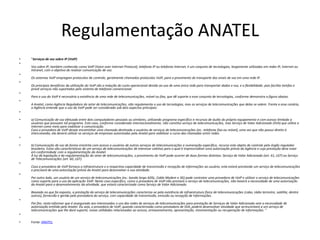 Regulamentação ANATEL
•   "Serviços de voz sobre IP (VoIP)
•
    Voz sobre IP, também conhecida como VoIP (Voice over Internet Protocol), telefonia IP ou telefonia Internet, é um conjunto de tecnologias, largamente utilizadas em redes IP, Internet ou
    Intranet, com o objetivo de realizar comunicação de voz.
•
    Os sistemas VoIP empregam protocolos de controle, geralmente chamados protocolos VoIP, para o provimento do transporte dos sinais de voz em uma rede IP.
•
    Os principais benefícios da utilização do VoIP são a redução do custo operacional devido ao uso de uma única rede para transportar dados e voz, e a flexibilidade, pois facilita tarefas e
    provê serviços não suportados pelo sistema de telefonia convencional.
•
    Para o uso do VoIP é necessária a existência de uma rede de telecomunicações, móvel ou fixa, que dê suporte a esse conjunto de tecnologias, conforme demonstra a figura abaixo.
•
    A Anatel, como Agência Reguladora do setor de telecomunicações, não regulamenta o uso de tecnologias, mas os serviços de telecomunicações que delas se valem. Frente a esse cenário,
    a Agência entende que o uso do VoIP pode ser considerado sob dois aspectos principais:
•

•   a) Comunicação de voz efetuada entre dois computadores pessoais ou similares, utilizando programa específico e recursos de áudio do próprio equipamento e com acesso limitado a
    usuários que possuam tal programa. Este caso, conforme considerado internacionalmente, não constitui serviço de telecomunicações, mas Serviço de Valor Adicionado (SVA) que utiliza a
    Internet como meio para viabilizar a comunicação.
    Caso a provedora de VoIP deseje encaminhar uma chamada destinada a usuários de serviços de telecomunicações (ex.: telefonia fixa ou móvel), uma vez que não possui direito à
    interconexão, ela deverá utilizar os serviços de empresas autorizadas pela Anatel para viabilizar o curso das chamadas entre redes.
•

•   b) Comunicação de voz de forma irrestrita com acesso a usuários de outros serviços de telecomunicações e numeração específica, recurso este objeto de controle pelo órgão regulador
    brasileiro. Estas são características de um serviço de telecomunicações de interesse coletivo para o qual é imprescindível uma autorização prévia da Agência e cuja prestação deve estar
    em conformidade com a regulamentação da Anatel.
    À luz da legislação e da regulamentação do setor de telecomunicações, o provimento do VoIP pode ocorrer de duas formas distintas: Serviço de Valor Adicionado (art. 61, LGT) ou Serviço
    de Telecomunicações (art. 60, LGT).
•
    Caso a provedora de VoIP forneça a infraestrutura e a respectiva capacidade de transmissão e recepção de informações ao usuário, esta estará prestando um serviço de telecomunicações
    e precisará de uma autorização prévia da Anatel para desenvolver a sua atividade.
•
    Por outro lado, um usuário de um serviço de telecomunicações (ex.: banda larga ADSL, Cable Modem e 3G) pode contratar uma provedora de VoIP e utilizar o serviço de telecomunicações
    como suporte para o uso da aplicação VoIP. Neste caso específico, como a provedora de VoIP não prestará o serviço de telecomunicações, não haverá a necessidade de uma autorização
    da Anatel para o desenvolvimento da atividade, que estará caracterizada como Serviço de Valor Adicionado.
•
    Baseado no que foi exposto, a prestação do serviço de telecomunicações caracteriza-se pela existência de infraestrutura física de telecomunicações (cabo, rádio terrestre, satélite, dentre
    outros), fornecida e gerida pela prestadora do serviço, com capacidade de transmissão, emissão ou recepção de informações.
•
    Por fim, resta informar que é assegurado aos interessados o uso das redes de serviços de telecomunicações para prestação de Serviços de Valor Adicionado sem a necessidade de
    autorização emitida pela Anatel. Ou seja, a provedora de VoIP, quando caracterizada como prestadora de SVA, poderá desenvolver atividade que acrescentará a um serviço de
    telecomunicações que lhe dará suporte, novas utilidades relacionadas ao acesso, armazenamento, apresentação, movimentação ou recuperação de informações. "
•

•   Fonte: ANATEL
 
