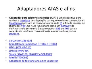 Adaptadores ATAS e afins
• Adaptador para telefone analógico (ATA) é um dispositivo para
  realizar a interface de adaptação para que telefones convencionais
  (analógicos) possam se conectar a uma rede IP, a fim de realizar de
  chamadas VoIP. Os ATAs funcionam como um gateway de
  VoIP, variando entre uma à quatro portas FXS ou FXO para a
  conexão de telefones convencionais, e uma ou duas portas
  Ethernet.

•   CISCO (ATA 186-I1A)
•   Grandstream Handytone (HT286 e HT386)
•   HTVix (ATA HA-211)
•   Linksys (PAP2-NA)
•   Sipura (SPA2100, SPA2002 e SPA3000)
•   Taitell (TT200DS)
•   Adaptador de telefone analógico Leucotron
 