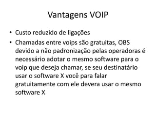 Vantagens VOIP
• Custo reduzido de ligações
• Chamadas entre voips são gratuitas, OBS
  devido a não padronização pelas operadoras é
  necessário adotar o mesmo software para o
  voip que deseja chamar, se seu destinatário
  usar o software X você para falar
  gratuitamente com ele devera usar o mesmo
  software X
 