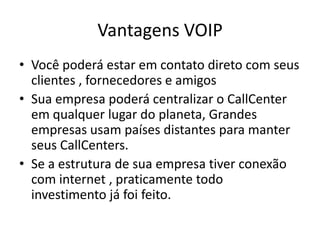 Vantagens VOIP
• Você poderá estar em contato direto com seus
  clientes , fornecedores e amigos
• Sua empresa poderá centralizar o CallCenter
  em qualquer lugar do planeta, Grandes
  empresas usam países distantes para manter
  seus CallCenters.
• Se a estrutura de sua empresa tiver conexão
  com internet , praticamente todo
  investimento já foi feito.
 