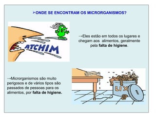 ONDE SE ENCONTRAM OS MICRORGANISMOS?
→Eles estão em todos os lugares e
chegam aos alimentos, geralmente
pela falta de higiene.
→Microrganismos são muito
perigosos e de vários tipos são
passados de pessoas para os
alimentos, por falta de higiene.
 