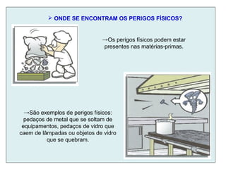  ONDE SE ENCONTRAM OS PERIGOS FÍSICOS?
→Os perigos físicos podem estar
presentes nas matérias-primas.
→São exemplos de perigos físicos:
pedaços de metal que se soltam de
equipamentos, pedaços de vidro que
caem de lâmpadas ou objetos de vidro
que se quebram.
 