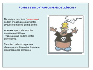 ONDE SE ENCONTRAM OS PERIGOS QUÍMICOS?
Os perigos químicos (venenosos)
podem chegar até os alimentos
através da matéria-prima, como:
- carnes, que podem conter
excesso antibióticos;
- vegetais,que podem conter
agrotóxicos.
Também podem chegar aos
alimentos por descuidos durante a
preparação dos alimentos.
 