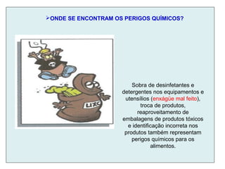 ONDE SE ENCONTRAM OS PERIGOS QUÍMICOS?
Sobra de desinfetantes e
detergentes nos equipamentos e
utensílios (enxágüe mal feito),
troca de produtos,
reaproveitamento de
embalagens de produtos tóxicos
e identificação incorreta nos
produtos também representam
perigos químicos para os
alimentos.
 