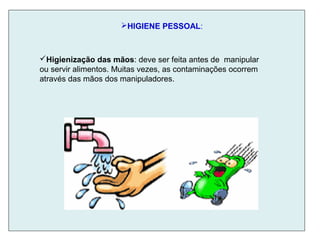 HIGIENE PESSOAL:
Higienização das mãos: deve ser feita antes de manipular
ou servir alimentos. Muitas vezes, as contaminações ocorrem
através das mãos dos manipuladores.
 