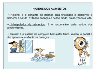HIGIENE DOS ALIMENTOS
→ Higiene: é o conjunto de normas cuja finalidade é conservar e
melhorar a saúde, evitando doenças e desse modo, preservando a vida.
→ Manipulador de alimentos: é o responsável pela saúde dos
consumidores.
→ Saúde: é o estado de completo bem-estar físico, mental e social e
não apenas a ausência de doenças.
 