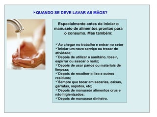 QUANDO SE DEVE LAVAR AS MÃOS?
Ao chegar no trabalho e entrar no setor
Iniciar um novo serviço ou trocar de
atividade;
Depois de utilizar o sanitário, tossir,
espirrar ou assoar o nariz;
Depois de usar panos ou materiais de
limpeza;
Depois de recolher o lixo e outros
resíduos;
Sempre que tocar em sacarias, caixas,
garrafas, sapatos, etc;
Depois de manusear alimentos crus e
não higienizados;
Depois de manusear dinheiro.
Especialmente antes de iniciar o
manuseio de alimentos prontos para
o consumo. Mas também:
 
