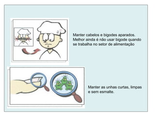 Manter as unhas curtas, limpas
e sem esmalte.
Manter cabelos e bigodes aparados.
Melhor ainda é não usar bigode quando
se trabalha no setor de alimentação
 