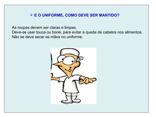  E O UNIFORME, COMO DEVE SER MANTIDO?
As roupas devem ser claras e limpas.
Deve-se usar touca ou boné, para evitar a queda de cabelos nos alimentos.
Não se deve secar as mãos no uniforme.
 