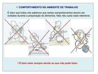  COMPORTAMENTO NO AMBIENTE DE TRABALHO
É claro que todos nós sabemos que certos comportamentos devem ser
evitados durante a preparação de alimentos. Mas não custa nada relembrar.
É bom estar sempre atento ao que não pode fazer.
 