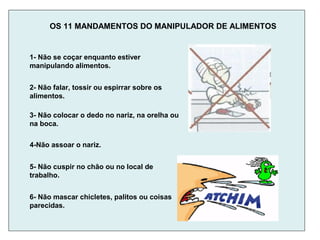 OS 11 MANDAMENTOS DO MANIPULADOR DE ALIMENTOS
6- Não mascar chicletes, palitos ou coisas
parecidas.
1- Não se coçar enquanto estiver
manipulando alimentos.
2- Não falar, tossir ou espirrar sobre os
alimentos.
3- Não colocar o dedo no nariz, na orelha ou
na boca.
4-Não assoar o nariz.
5- Não cuspir no chão ou no local de
trabalho.
 