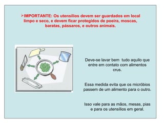 IMPORTANTE: Os utensílios devem ser guardados em local
limpo e seco, e devem ficar protegidos de poeira, moscas,
baratas, pássaros, e outros animais.
Deve-se lavar bem tudo aquilo que
entre em contato com alimentos
crus.
Essa medida evita que os micróbios
passem de um alimento para o outro.
Isso vale para as mãos, mesas, pias
e para os utensílios em geral.
 