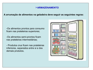 ARMAZENAMENTO
-Os alimentos prontos para consumo
ficam nas prateleiras superiores;
-Os alimentos semi-prontos ficam
nas prateleiras intermediárias;
- Produtos crus ficam nas prateleiras
inferiores, separados entre si e dos
demais produtos.
A arrumação de alimentos na geladeira deve seguir as seguintes regras:
 