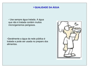 QUALIDADE DA ÁGUA
-Geralmente a água da rede pública é
tratada e pode ser usada no preparo dos
alimentos.
- Use sempre água tratada. A água
que não é tratada contém muitos
microrganismos perigosos.
 
