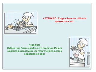 ATENÇÃO: A água deve ser utilizada
apenas uma vez.
CUIDADO!
Galões que foram usados com produtos tóxicostóxicos
(químicos) não devem ser reaproveitados como
depósitos de água
 