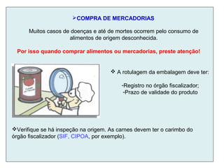 COMPRA DE MERCADORIAS
Muitos casos de doenças e até de mortes ocorrem pelo consumo de
alimentos de origem desconhecida.
Por isso quando comprar alimentos ou mercadorias, preste atenção!
 A rotulagem da embalagem deve ter:
-Registro no órgão fiscalizador;
-Prazo de validade do produto
Verifique se há inspeção na origem. As carnes devem ter o carimbo do
órgão fiscalizador (SIF, CIPOA, por exemplo).
 